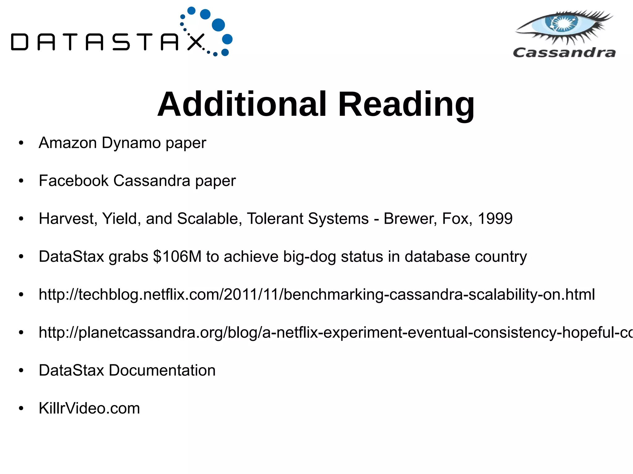 Additional Reading 
● Amazon Dynamo paper 
● Facebook Cassandra paper 
● Harvest, Yield, and Scalable, Tolerant Systems - Brewer, Fox, 1999 
● DataStax grabs $106M to achieve big-dog status in database country 
● http://techblog.netflix.com/2011/11/benchmarking-cassandra-scalability-on.html 
● http://planetcassandra.org/blog/a-netflix-experiment-eventual-consistency-hopeful-consistency-● DataStax Documentation 
● KillrVideo.com 
 