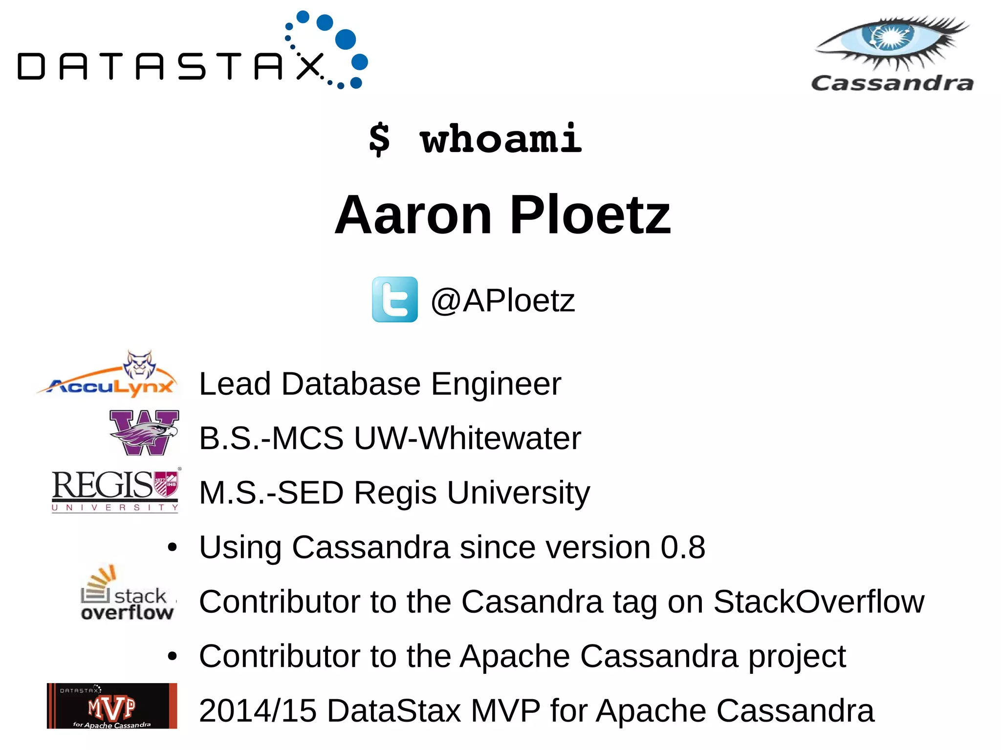 $ whoami 
Aaron Ploetz 
@APloetz 
● Lead Database Engineer 
● B.S.-MCS UW-Whitewater 
● M.S.-SED Regis University 
● Using Cassandra since version 0.8 
● Contributor to the Casandra tag on StackOverflow 
● Contributor to the Apache Cassandra project 
● 2014/15 DataStax MVP for Apache Cassandra 
 