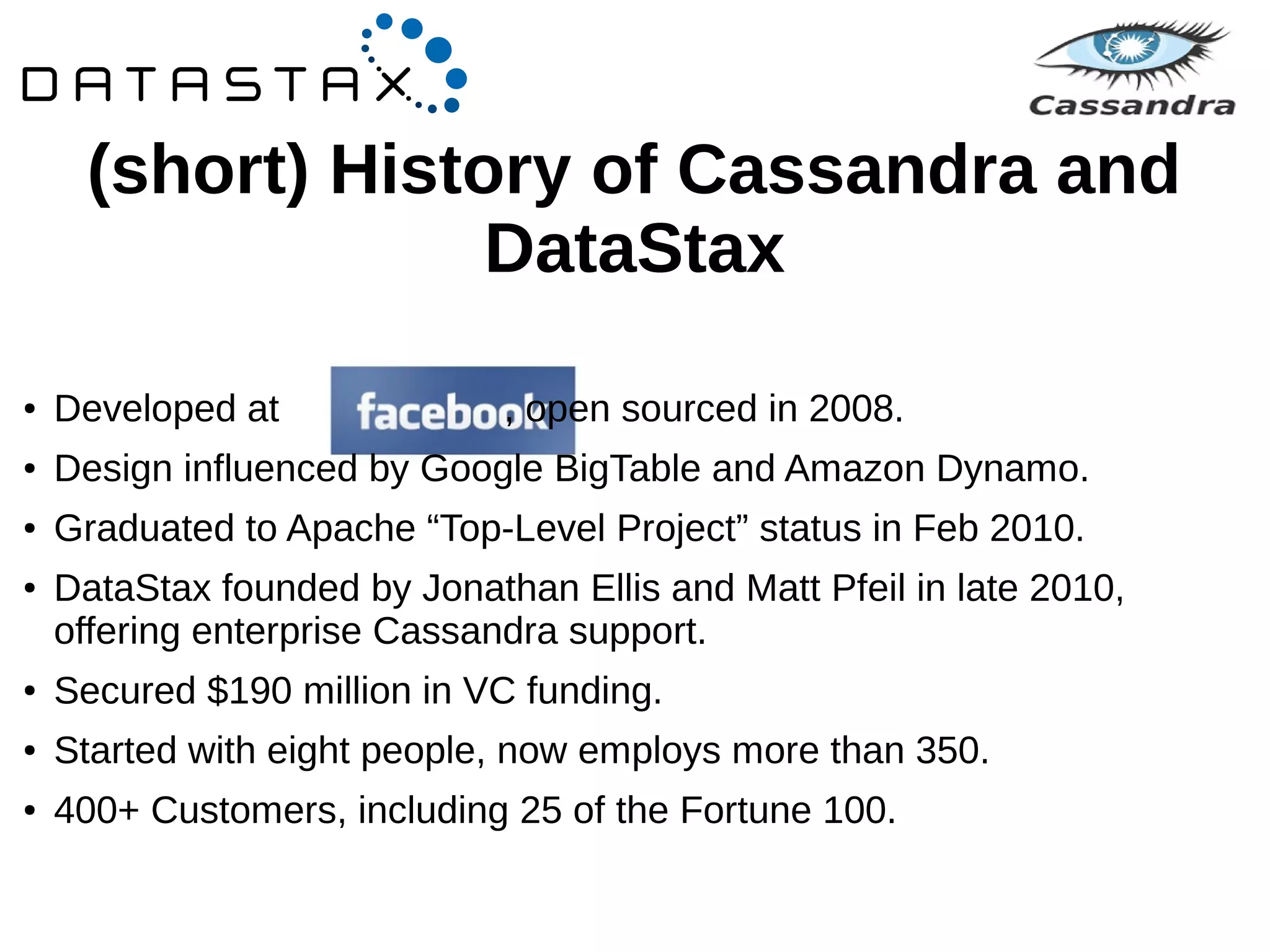 (short) History of Cassandra and 
DataStax 
● Developed at , open sourced in 2008. 
● Design influenced by Google BigTable and Amazon Dynamo. 
● Graduated to Apache “Top-Level Project” status in Feb 2010. 
● DataStax founded by Jonathan Ellis and Matt Pfeil in late 2010, 
offering enterprise Cassandra support. 
● Secured $190 million in VC funding. 
● Started with eight people, now employs more than 350. 
● 400+ Customers, including 25 of the Fortune 100. 
 