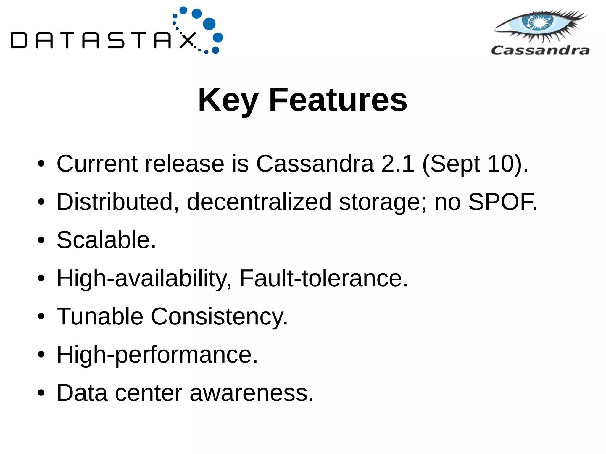 Key Features 
● Current release is Cassandra 2.1 (Sept 10). 
● Distributed, decentralized storage; no SPOF. 
● Scalable. 
● High-availability, Fault-tolerance. 
● Tunable Consistency. 
● High-performance. 
● Data center awareness. 
 
