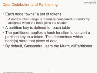 Data Distribution and Partitioning 
• Each node “owns” a set of tokens 
• A node’s token range is manually configured or randomly 
assigned when the node joins the cluster 
• A partition key is defined for each table 
• The partitioner applies a hash function to convert a 
partition key to a token. This determines which 
node(s) store that piece of data. 
• By default, Cassandra users the Murmur3Partitioner 
©2013 DataStax Confidential. Do not distribute without consent. 
17 
 