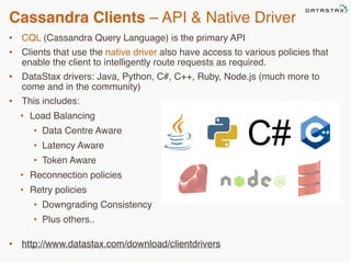 Cassandra Clients – API & Native Driver 
• CQL (Cassandra Query Language) is the primary API 
• Clients that use the native driver also have access to various policies that 
enable the client to intelligently route requests as required. 
• DataStax drivers: Java, Python, C#, C++, Ruby, Node.js (much more to 
come and in the community) 
• This includes: 
• Load Balancing 
• Data Centre Aware 
• Latency Aware 
• Token Aware 
• Reconnection policies 
• Retry policies 
• Downgrading Consistency 
• Plus others.. 
• http://www.datastax.com/download/clientdrivers 
©2014 DataStax Confidential. Do not distribute without consent. 
68 
 