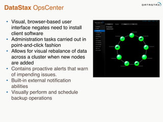 DataStax OpsCenter 
• Visual, browser-based user 
interface negates need to install 
client software 
• Administration tasks carried out in 
point-and-click fashion 
• Allows for visual rebalance of data 
across a cluster when new nodes 
are added 
• Contains proactive alerts that warn 
of impending issues. 
• Built-in external notification 
abilities 
• Visually perform and schedule 
backup operations 
 