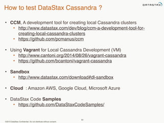 How to test DataStax Cassandra ? 
• CCM, A development tool for creating local Cassandra clusters 
• http://www.datastax.com/dev/blog/ccm-a-development-tool-for-creating- 
local-cassandra-clusters 
• https://github.com/pcmanus/ccm 
• Using Vagrant for Local Cassandra Development (VM) 
• http://www.cantoni.org/2014/08/26/vagrant-cassandra 
• https://github.com/bcantoni/vagrant-cassandra 
©2013 DataStax Confidential. Do not distribute without consent. 
84 
• Sandbox 
• http://www.datastax.com/download#dl-sandbox 
• Cloud : Amazon AWS, Google Cloud, Microsoft Azure 
• DataStax Code Samples 
• https://github.com/DataStaxCodeSamples/ 
 