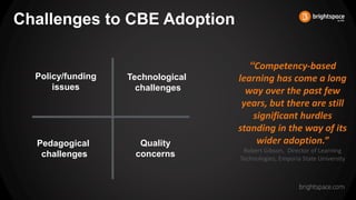 Challenges to CBE Adoption
“Competency-based
learning has come a long
way over the past few
years, but there are still
significant hurdles
standing in the way of its
wider adoption.”
Robert Gibson, Director of Learning
Technologies, Emporia State University
Pedagogical
challenges
Technological
challenges
Policy/funding
issues
Quality
concerns
 