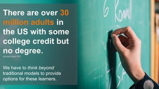 We have to think beyond
traditional models to provide
options for these learners.
There are over 30
million adults in
the US with some
college credit but
no degree.Hechinger Report, 2014
 