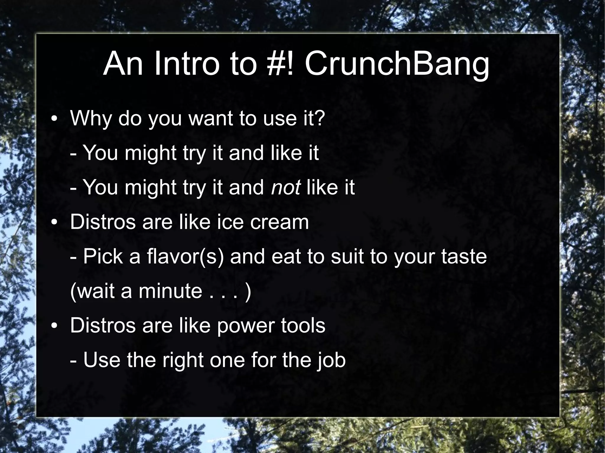 An Intro to #! CrunchBang
● Why do you want to use it?
- You might try it and like it
- You might try it and not like it
● Distros are like ice cream
- Pick a flavor(s) and eat to suit to your taste
(wait a minute . . . )
● Distros are like power tools
- Use the right one for the job
 