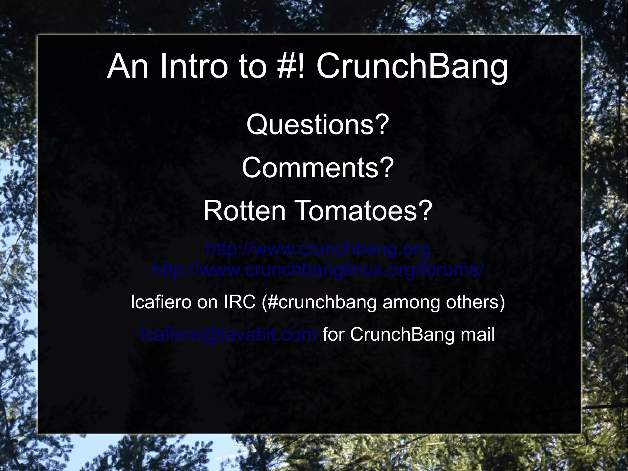 An Intro to #! CrunchBang
Questions?
Comments?
Rotten Tomatoes?
http://www.crunchbang.org
http://www.crunchbanglinux.org/forums/
lcafiero on IRC (#crunchbang among others)
lcafiero@lavabit.com for CrunchBang mail
 