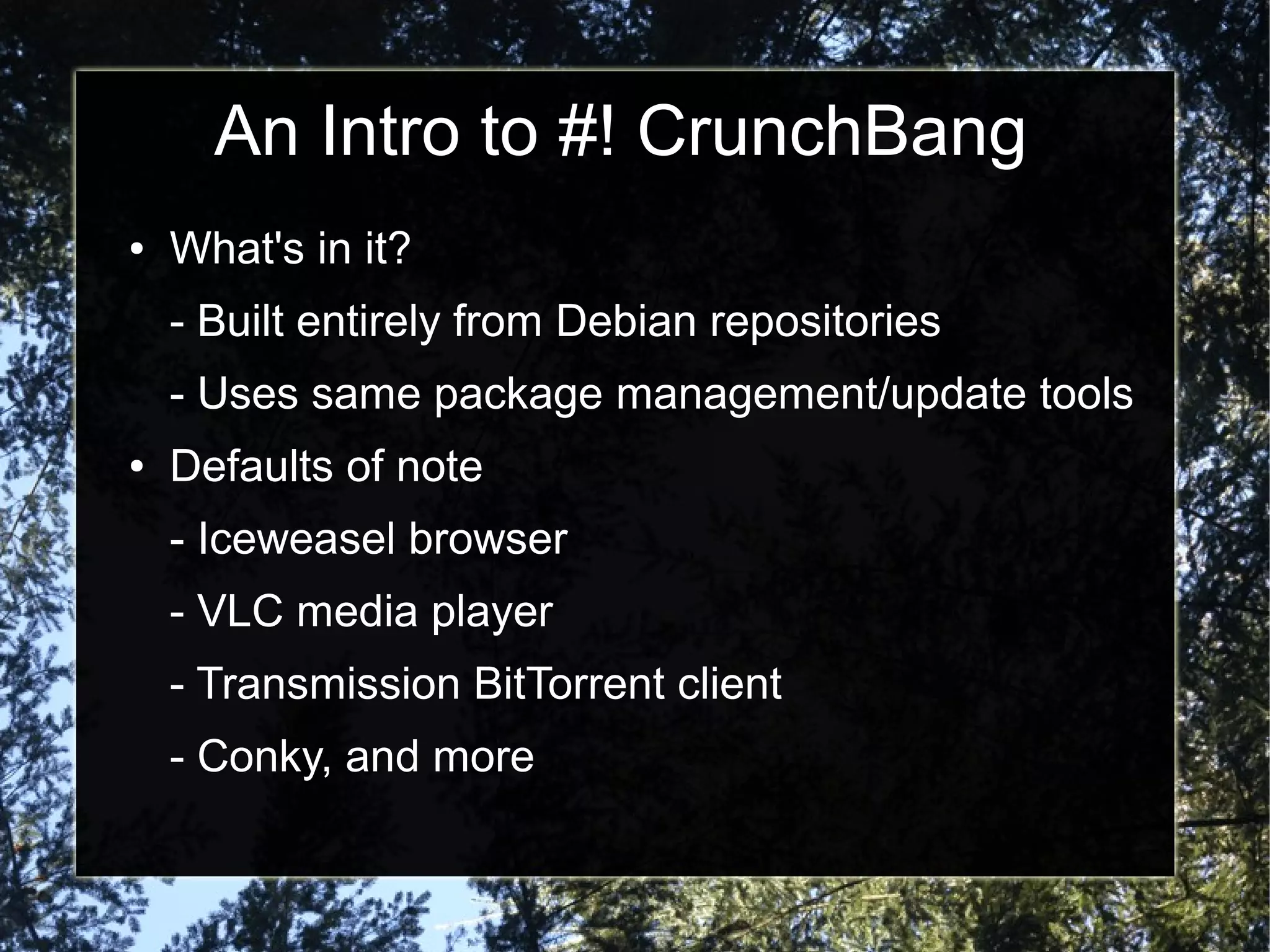 An Intro to #! CrunchBang
● What's in it?
- Built entirely from Debian repositories
- Uses same package management/update tools
● Defaults of note
- Iceweasel browser
- VLC media player
- Transmission BitTorrent client
- Conky, and more
 
