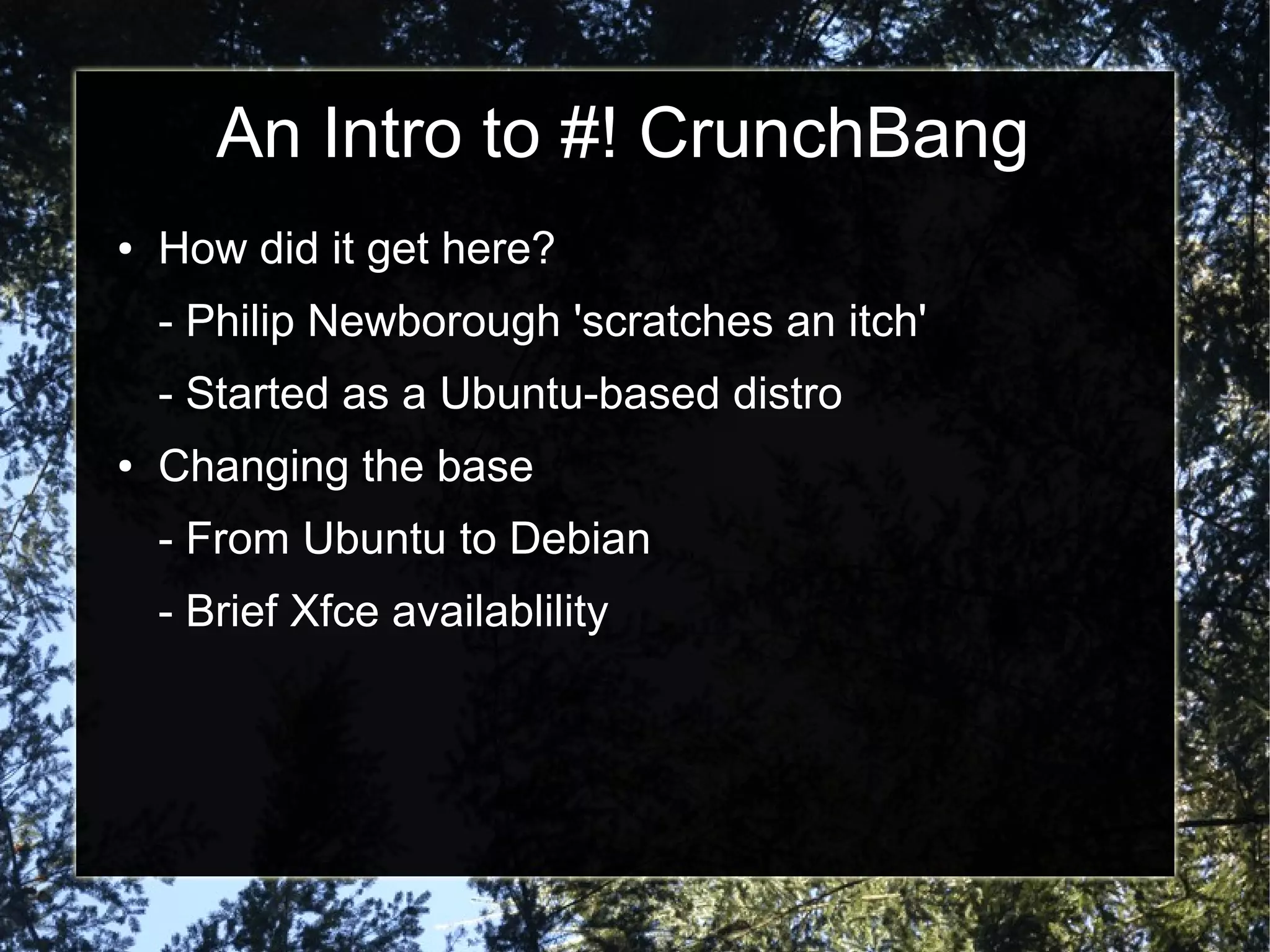 An Intro to #! CrunchBang
● How did it get here?
- Philip Newborough 'scratches an itch'
- Started as a Ubuntu-based distro
● Changing the base
- From Ubuntu to Debian
- Brief Xfce availablility
 