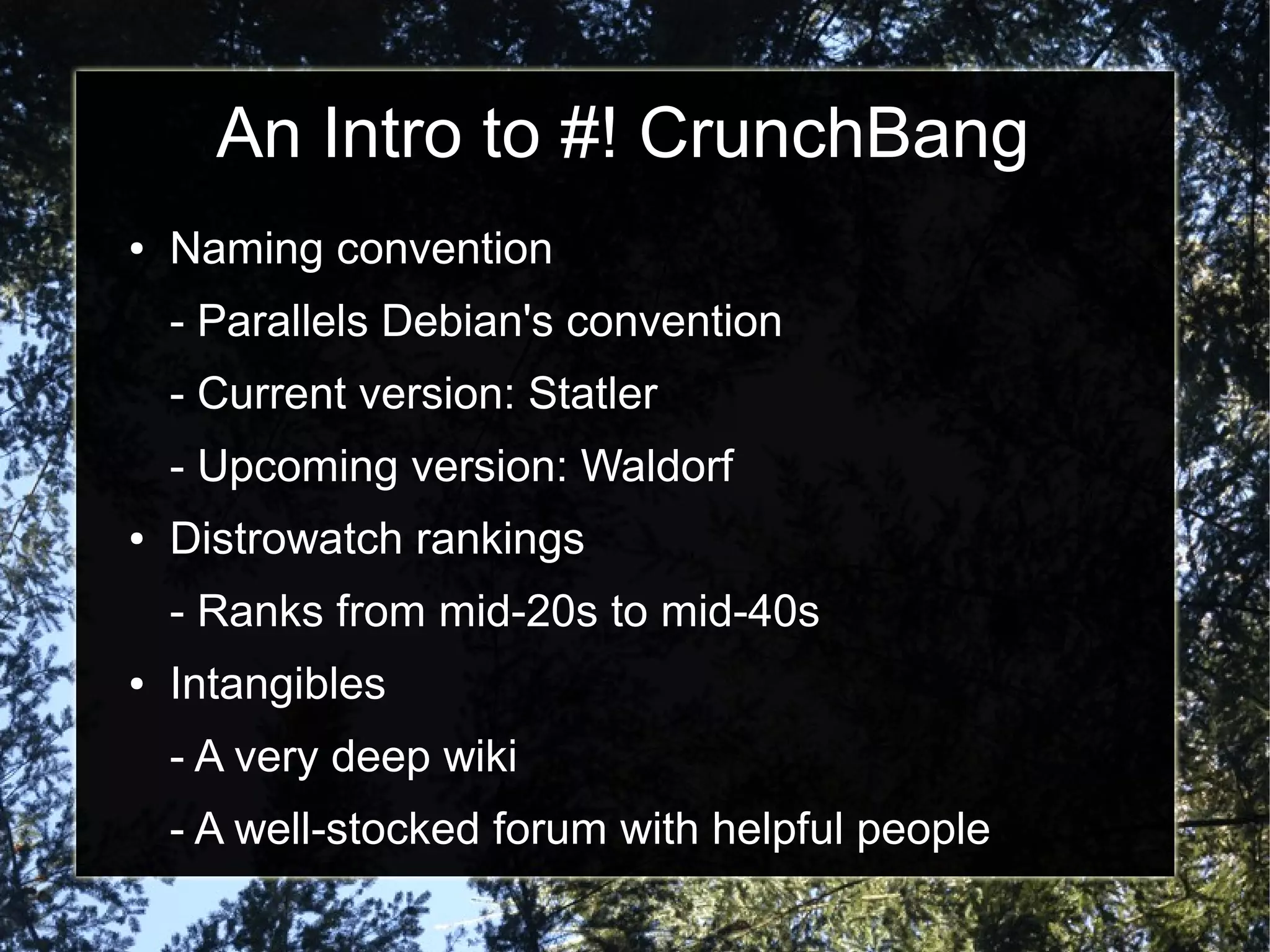 An Intro to #! CrunchBang
● Naming convention
- Parallels Debian's convention
- Current version: Statler
- Upcoming version: Waldorf
● Distrowatch rankings
- Ranks from mid-20s to mid-40s
● Intangibles
- A very deep wiki
- A well-stocked forum with helpful people
 