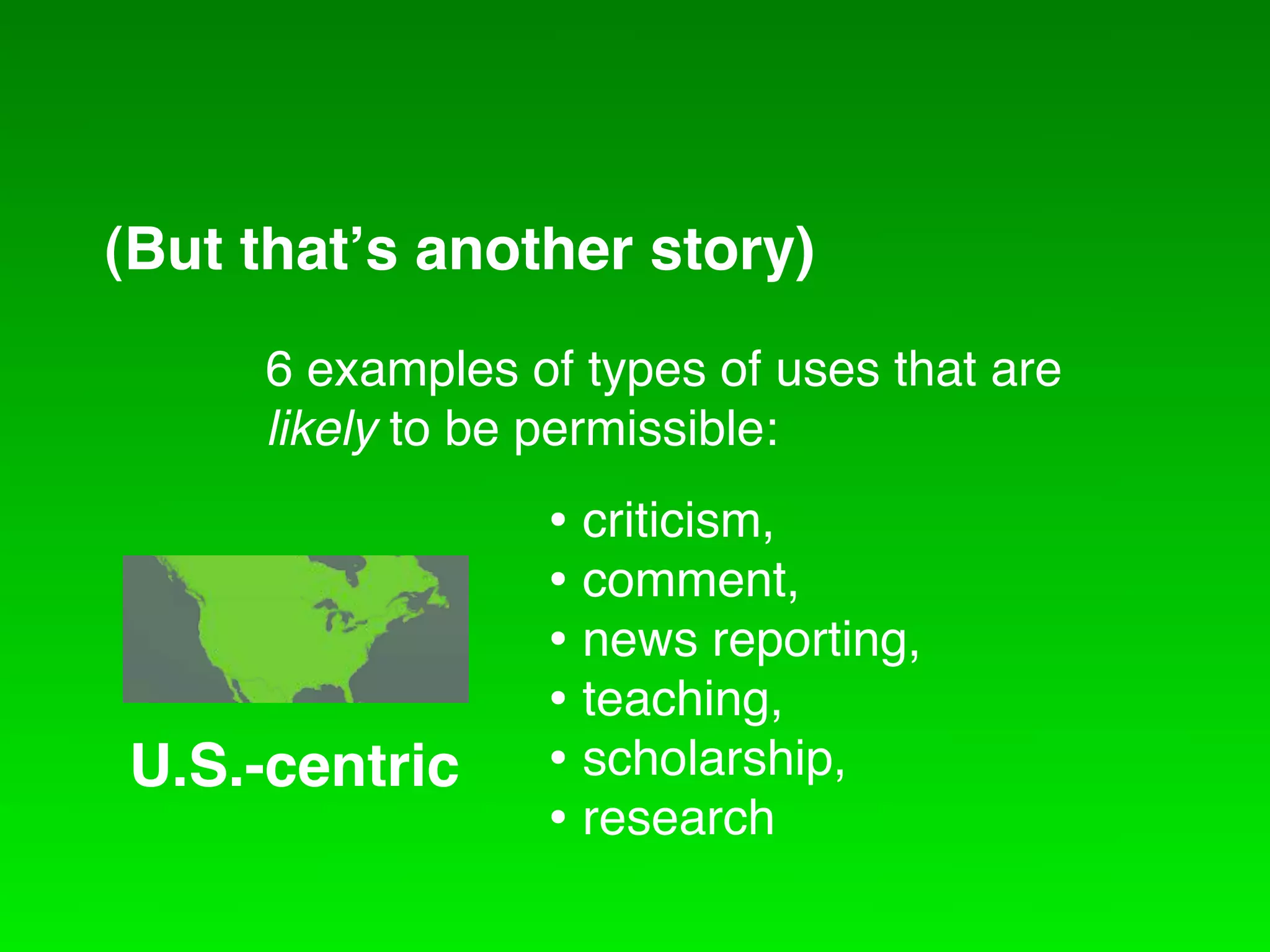 (But that!s another story)
    6 examples of types of uses that are
CreativetoCommons International
    likely be permissible:
                • criticism,
                • comment,
                • news reporting,
                • teaching,
U.S.-centric    • scholarship,
                • research
 