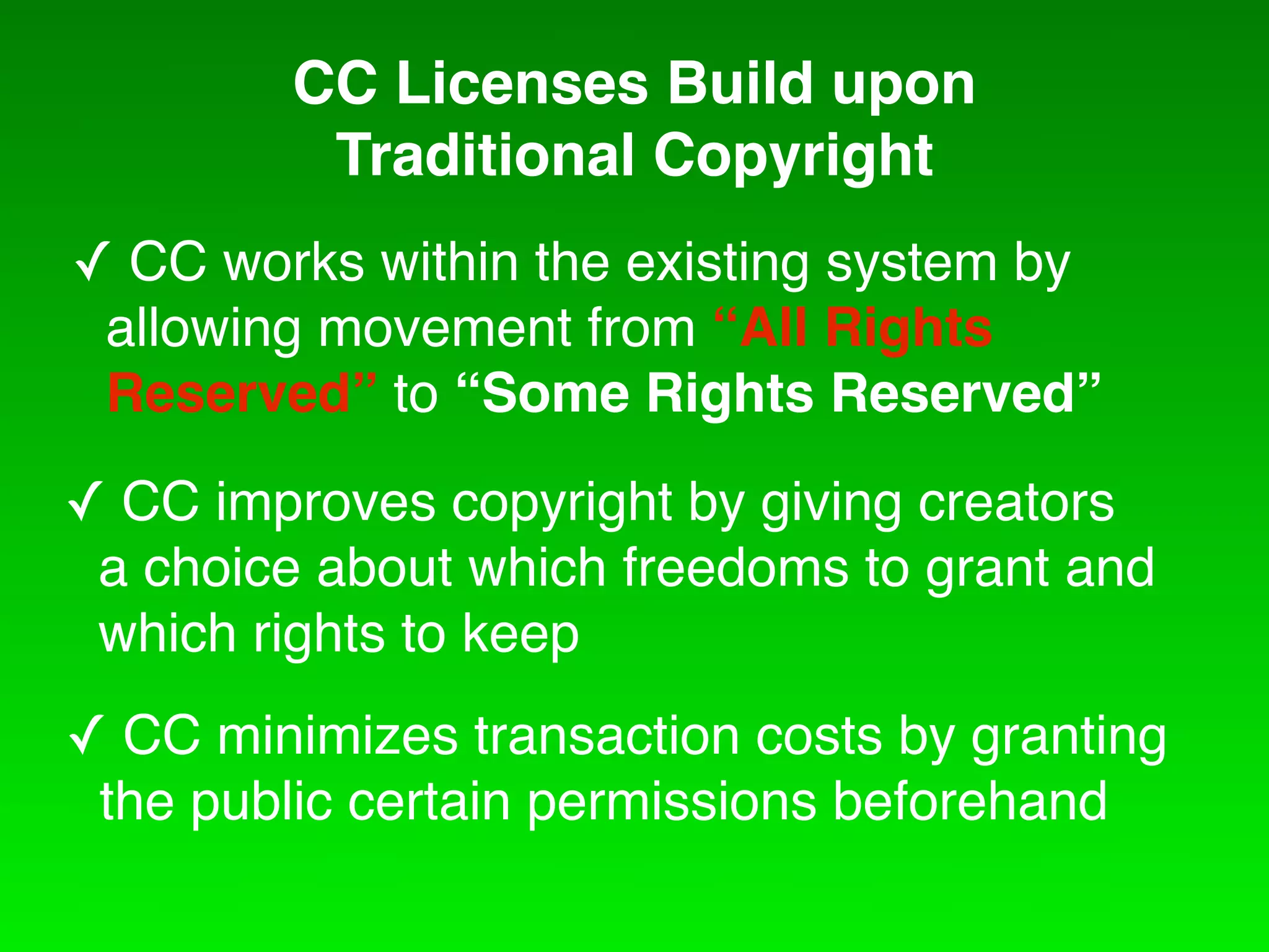CC Licenses Build upon
          Traditional Copyright
! CC works within the existing system by
 allowing movement from “All Rights
 Reserved” to “Some Rights Reserved”
! CC improves copyright by giving creators
 a choice about which freedoms to grant and
 which rights to keep
! CC minimizes transaction costs by granting
 the public certain permissions beforehand
 