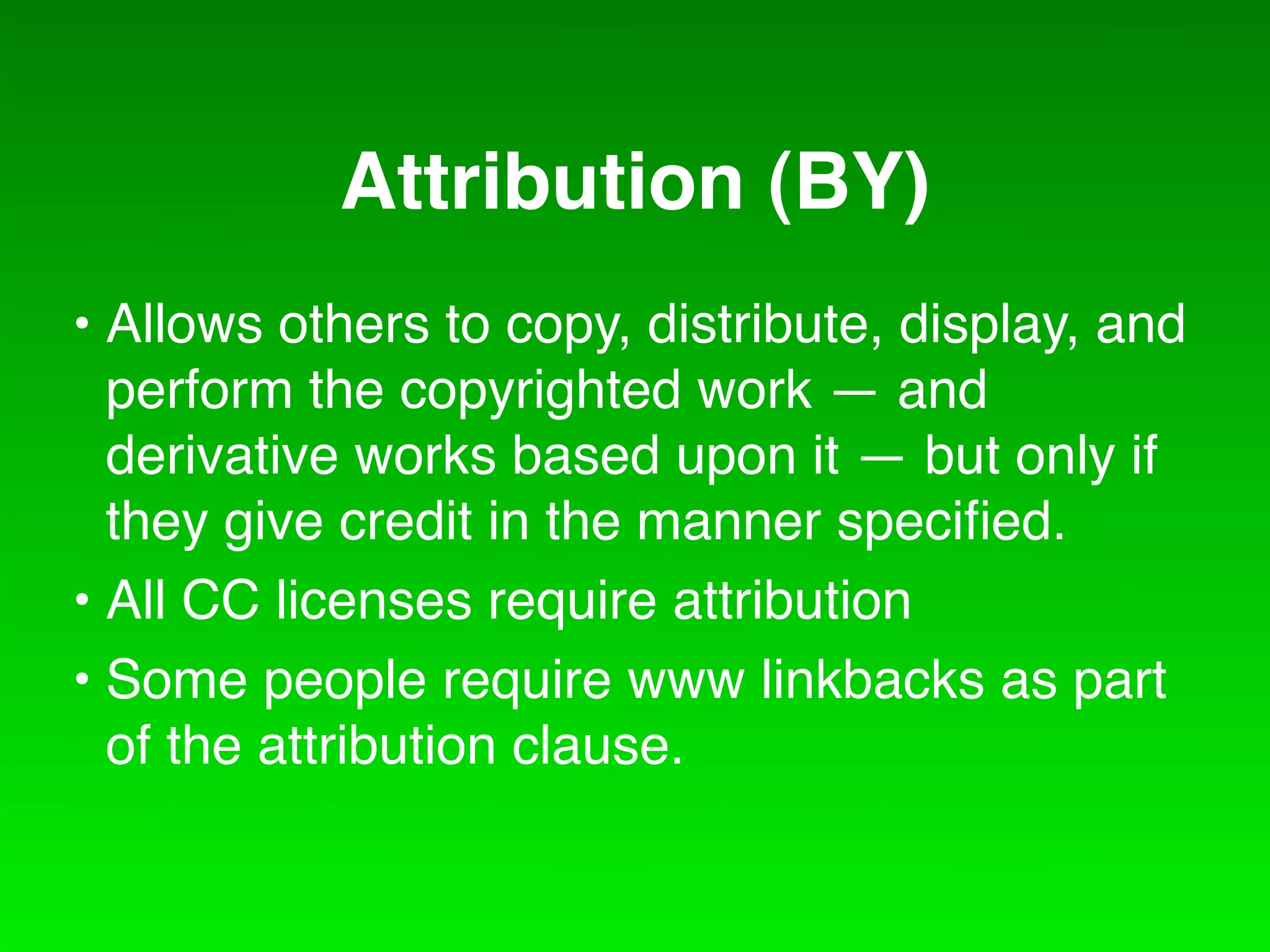 Attribution (BY)
• Allows others to copy, distribute, display, and
  perform the copyrighted work — and
  derivative works based upon it — but only if
  they give credit in the manner speciﬁed.
• All CC licenses require attribution
• Some people require www linkbacks as part
  of the attribution clause.
 
