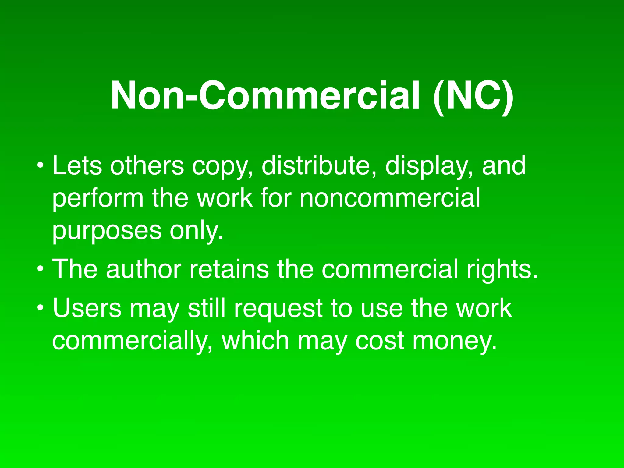 Non-Commercial (NC)
• Lets others copy, distribute, display, and
  perform the work for noncommercial
  purposes only.
• The author retains the commercial rights.
• Users may still request to use the work
  commercially, which may cost money.
 