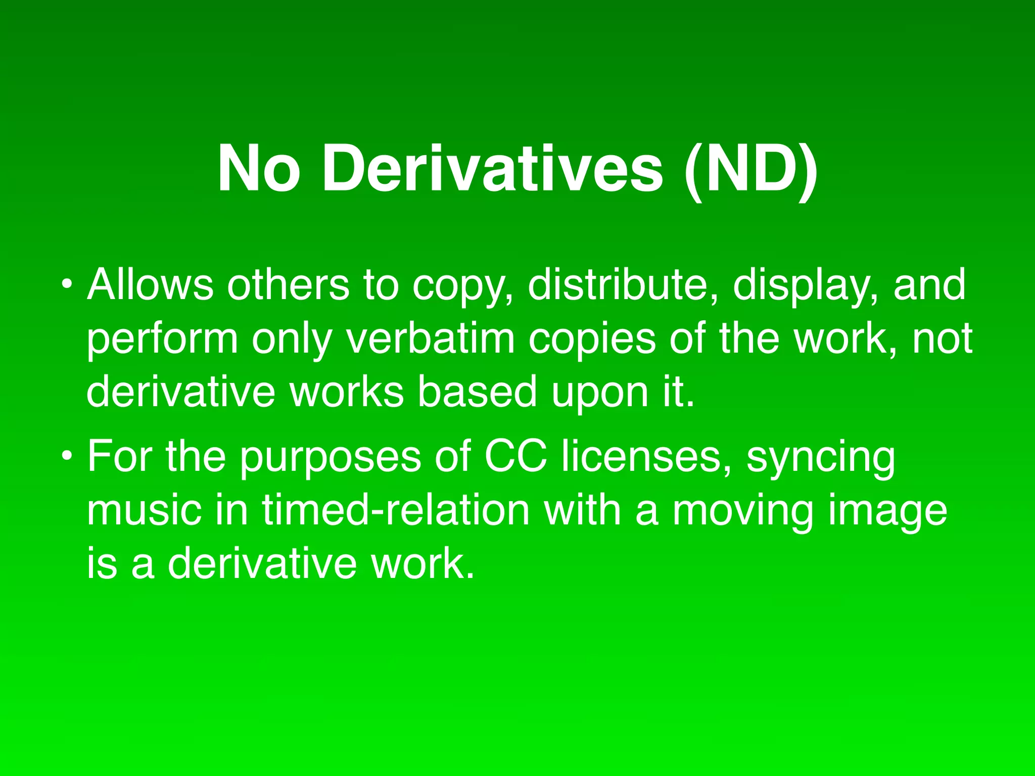No Derivatives (ND)
• Allows others to copy, distribute, display, and
  perform only verbatim copies of the work, not
  derivative works based upon it.
• For the purposes of CC licenses, syncing
  music in timed-relation with a moving image
  is a derivative work.
 