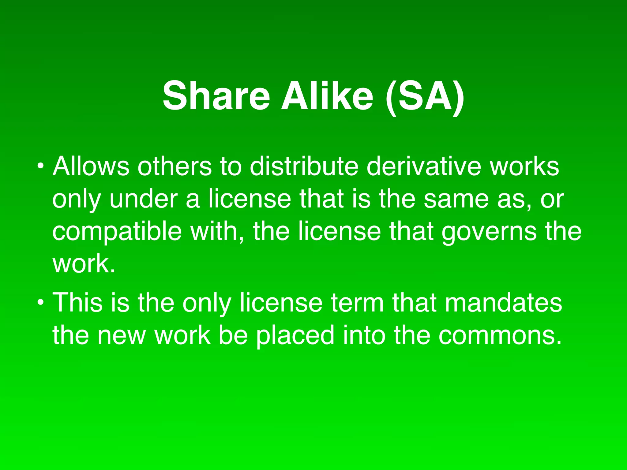Share Alike (SA)
• Allows others to distribute derivative works
  only under a license that is the same as, or
  compatible with, the license that governs the
  work.
• This is the only license term that mandates
  the new work be placed into the commons.
 