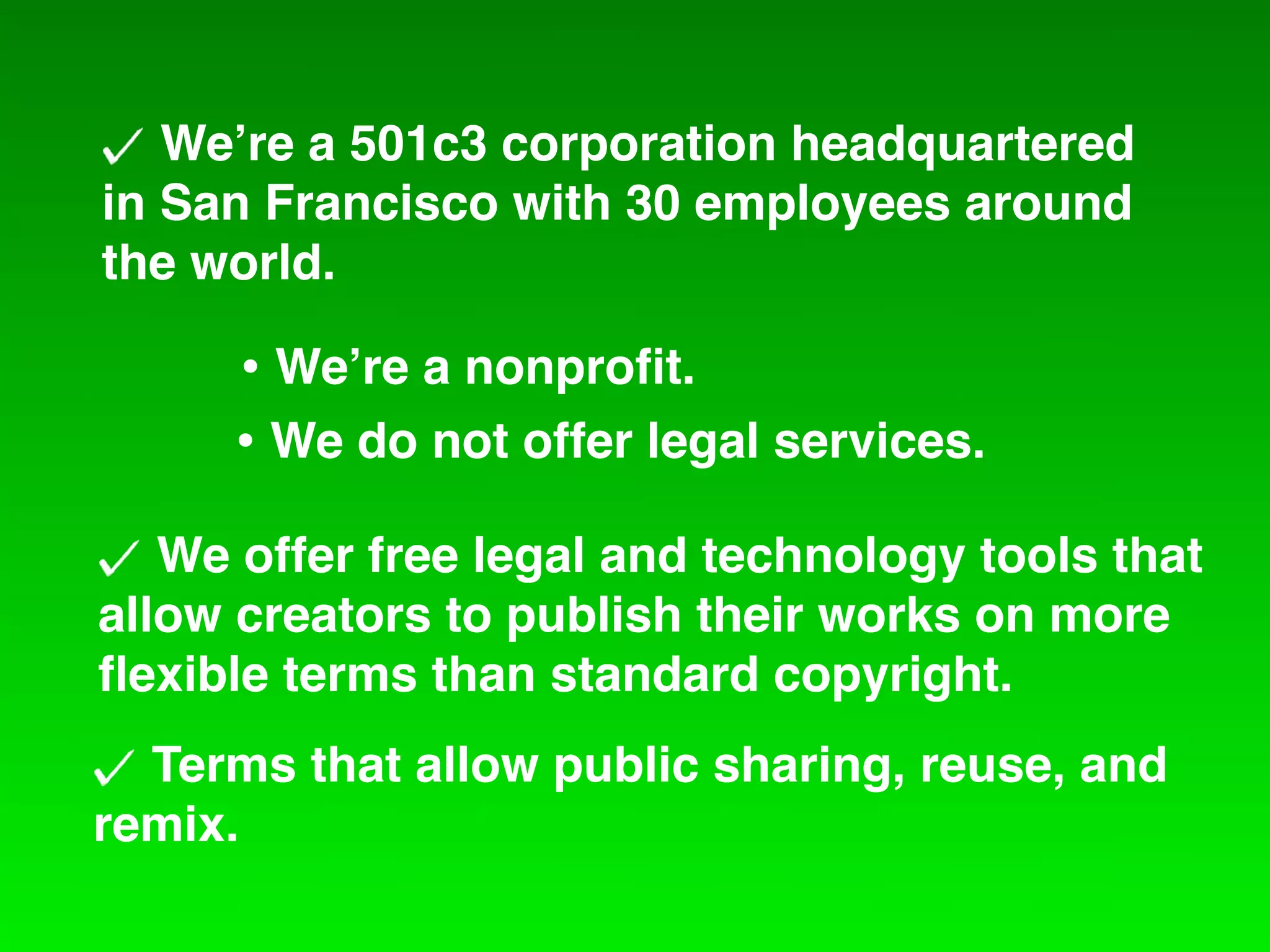 We!re a 501c3 corporation headquartered
in San Francisco with 30 employees around
the world.

     • We!re a nonproﬁt.
     • We do not offer legal services.
   We offer free legal and technology tools that
allow creators to publish their works on more
ﬂexible terms than standard copyright.
  Terms that allow public sharing, reuse, and
remix.
 