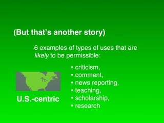 (But that!s another story)
    6 examples of types of uses that are
CreativetoCommons International
    likely be permissible:
                • criticism,
                • comment,
                • news reporting,
                • teaching,
U.S.-centric    • scholarship,
                • research
 