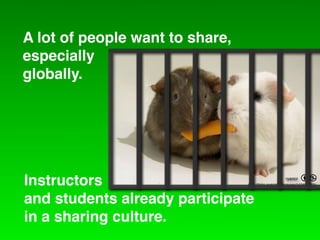 A lot of people want to share,
especially
globally.




Instructors                                            ryancr   =
                                 http://ﬂickr.com/photos/ryanr/142455033/



and students already participate
in a sharing culture.
 