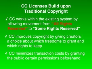 CC Licenses Build upon
          Traditional Copyright
! CC works within the existing system by
 allowing movement from “All Rights
 Reserved” to “Some Rights Reserved”
! CC improves copyright by giving creators
 a choice about which freedoms to grant and
 which rights to keep
! CC minimizes transaction costs by granting
 the public certain permissions beforehand
 