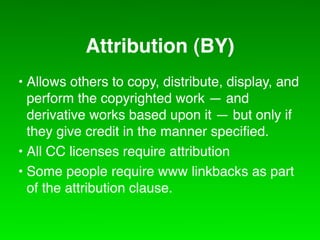 Attribution (BY)
• Allows others to copy, distribute, display, and
  perform the copyrighted work — and
  derivative works based upon it — but only if
  they give credit in the manner speciﬁed.
• All CC licenses require attribution
• Some people require www linkbacks as part
  of the attribution clause.
 