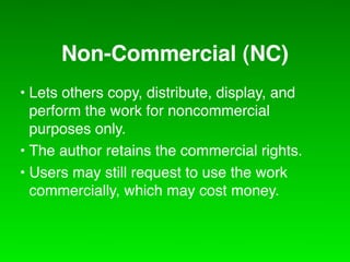 Non-Commercial (NC)
• Lets others copy, distribute, display, and
  perform the work for noncommercial
  purposes only.
• The author retains the commercial rights.
• Users may still request to use the work
  commercially, which may cost money.
 