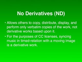 No Derivatives (ND)
• Allows others to copy, distribute, display, and
  perform only verbatim copies of the work, not
  derivative works based upon it.
• For the purposes of CC licenses, syncing
  music in timed-relation with a moving image
  is a derivative work.
 