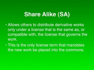 Share Alike (SA)
• Allows others to distribute derivative works
  only under a license that is the same as, or
  compatible with, the license that governs the
  work.
• This is the only license term that mandates
  the new work be placed into the commons.
 