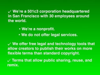 We!re a 501c3 corporation headquartered
in San Francisco with 30 employees around
the world.

     • We!re a nonproﬁt.
     • We do not offer legal services.
   We offer free legal and technology tools that
allow creators to publish their works on more
ﬂexible terms than standard copyright.
  Terms that allow public sharing, reuse, and
remix.
 