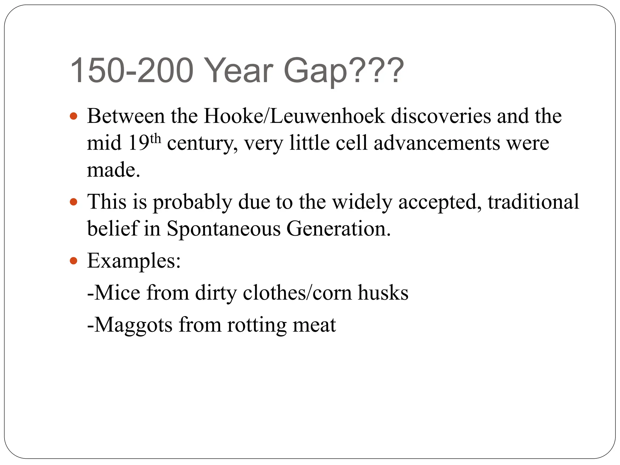 150-200 Year Gap???
 Between the Hooke/Leuwenhoek discoveries and the
mid 19th century, very little cell advancements were
made.
 This is probably due to the widely accepted, traditional
belief in Spontaneous Generation.
 Examples:
-Mice from dirty clothes/corn husks
-Maggots from rotting meat
 