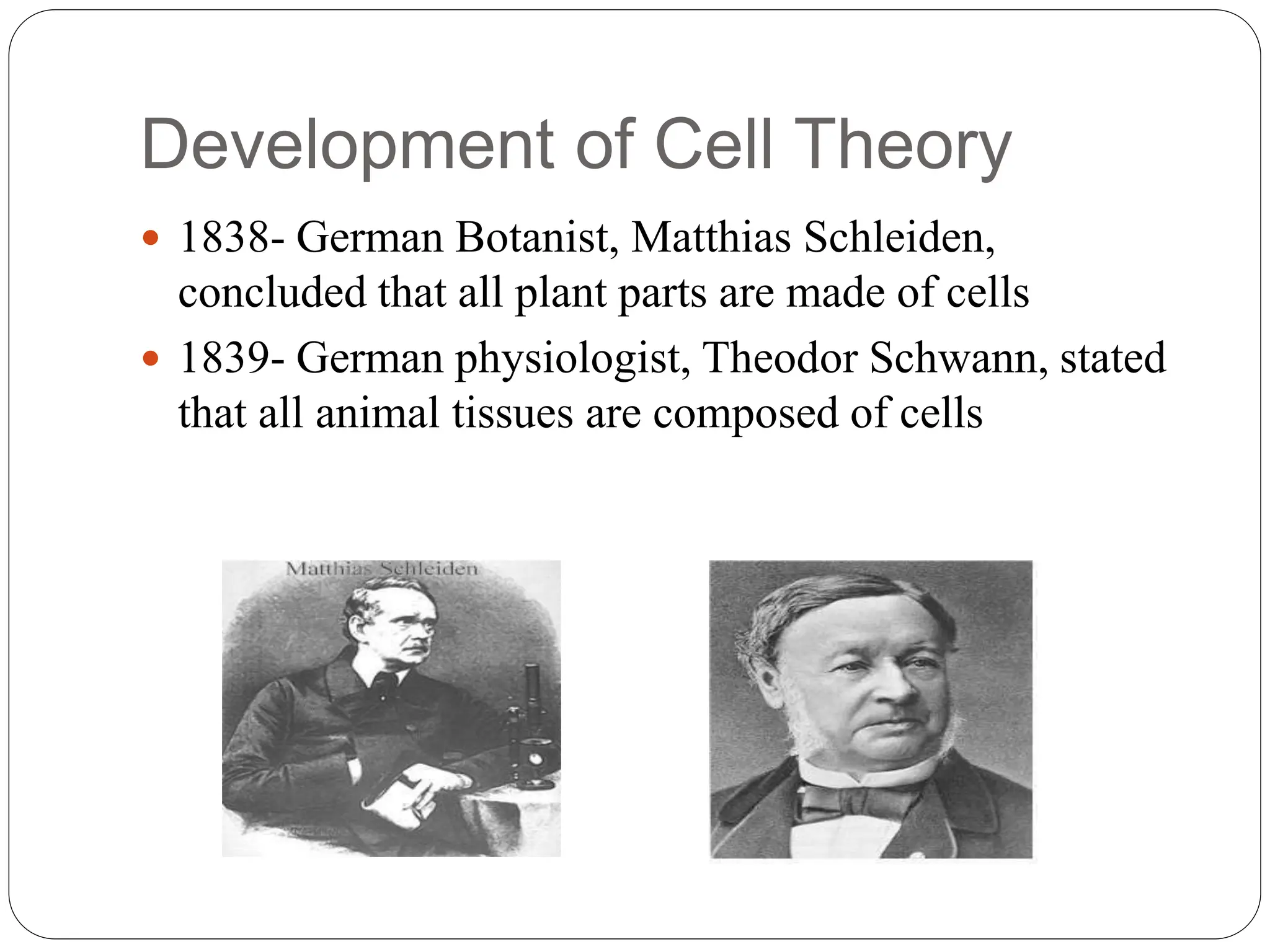 Development of Cell Theory
 1838- German Botanist, Matthias Schleiden,
concluded that all plant parts are made of cells
 1839- German physiologist, Theodor Schwann, stated
that all animal tissues are composed of cells
 