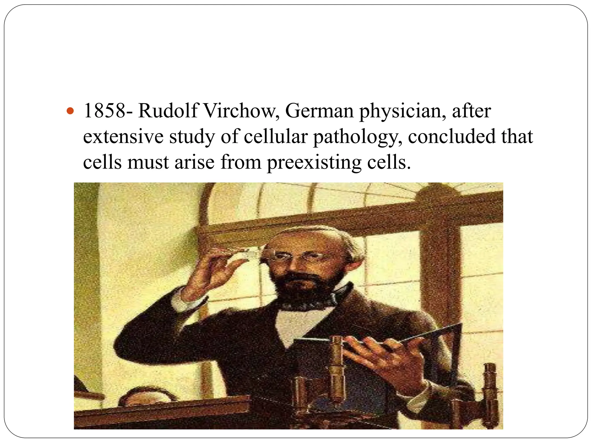  1858- Rudolf Virchow, German physician, after
extensive study of cellular pathology, concluded that
cells must arise from preexisting cells.
 