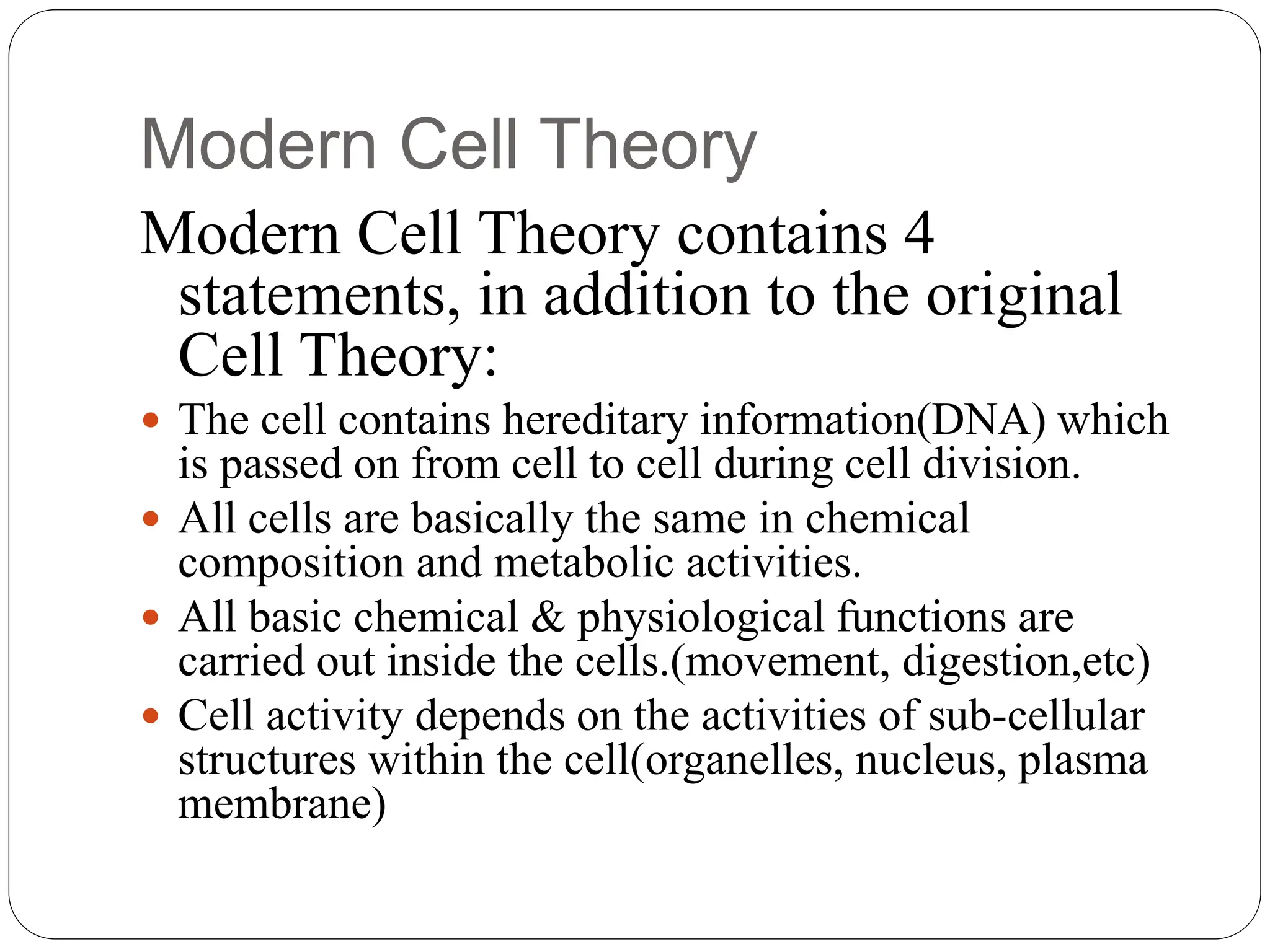 Modern Cell Theory
Modern Cell Theory contains 4
statements, in addition to the original
Cell Theory:
 The cell contains hereditary information(DNA) which
is passed on from cell to cell during cell division.
 All cells are basically the same in chemical
composition and metabolic activities.
 All basic chemical & physiological functions are
carried out inside the cells.(movement, digestion,etc)
 Cell activity depends on the activities of sub-cellular
structures within the cell(organelles, nucleus, plasma
membrane)
 