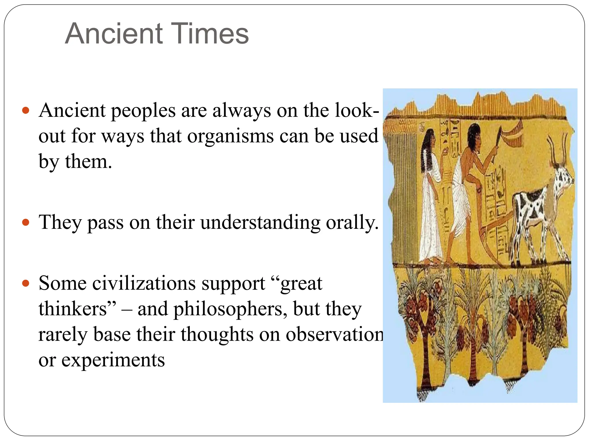 Ancient Times
 Ancient peoples are always on the look-
out for ways that organisms can be used
by them.
 They pass on their understanding orally.
 Some civilizations support “great
thinkers” – and philosophers, but they
rarely base their thoughts on observation
or experiments
 