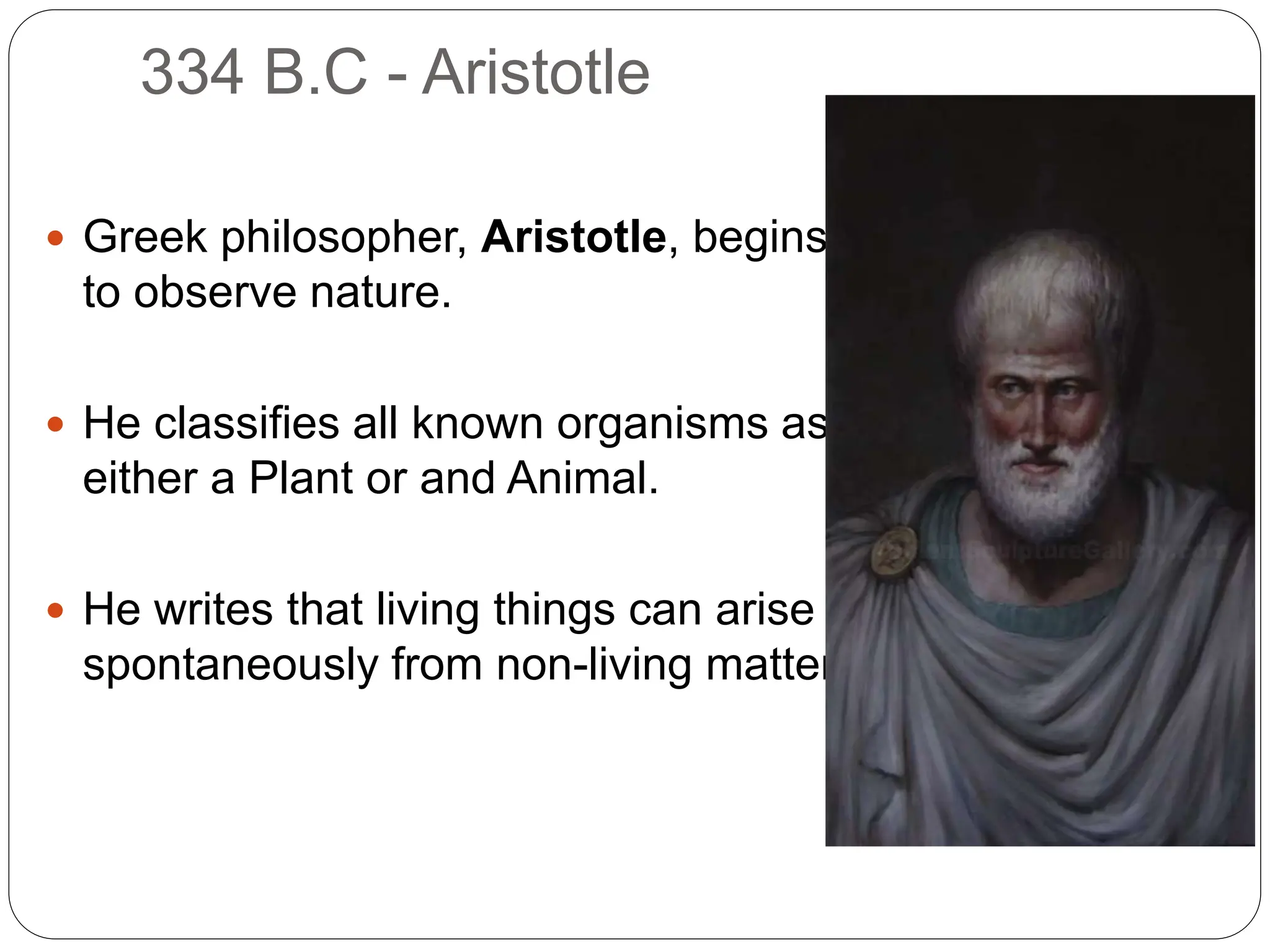 334 B.C - Aristotle
 Greek philosopher, Aristotle, begins
to observe nature.
 He classifies all known organisms as
either a Plant or and Animal.
 He writes that living things can arise
spontaneously from non-living matter.
 