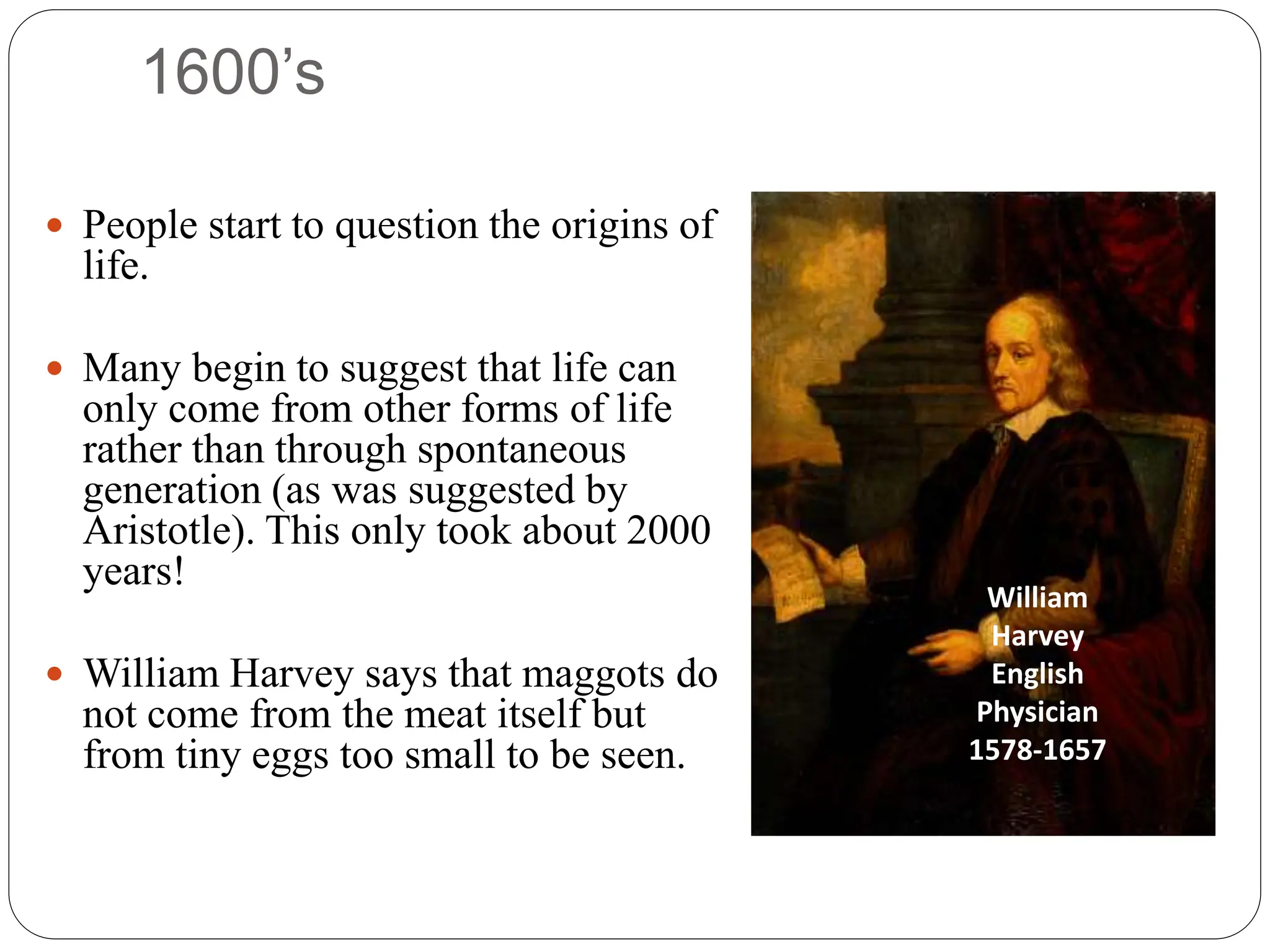 1600’s
 People start to question the origins of
life.
 Many begin to suggest that life can
only come from other forms of life
rather than through spontaneous
generation (as was suggested by
Aristotle). This only took about 2000
years!
 William Harvey says that maggots do
not come from the meat itself but
from tiny eggs too small to be seen.
William
Harvey
English
Physician
1578-1657
 