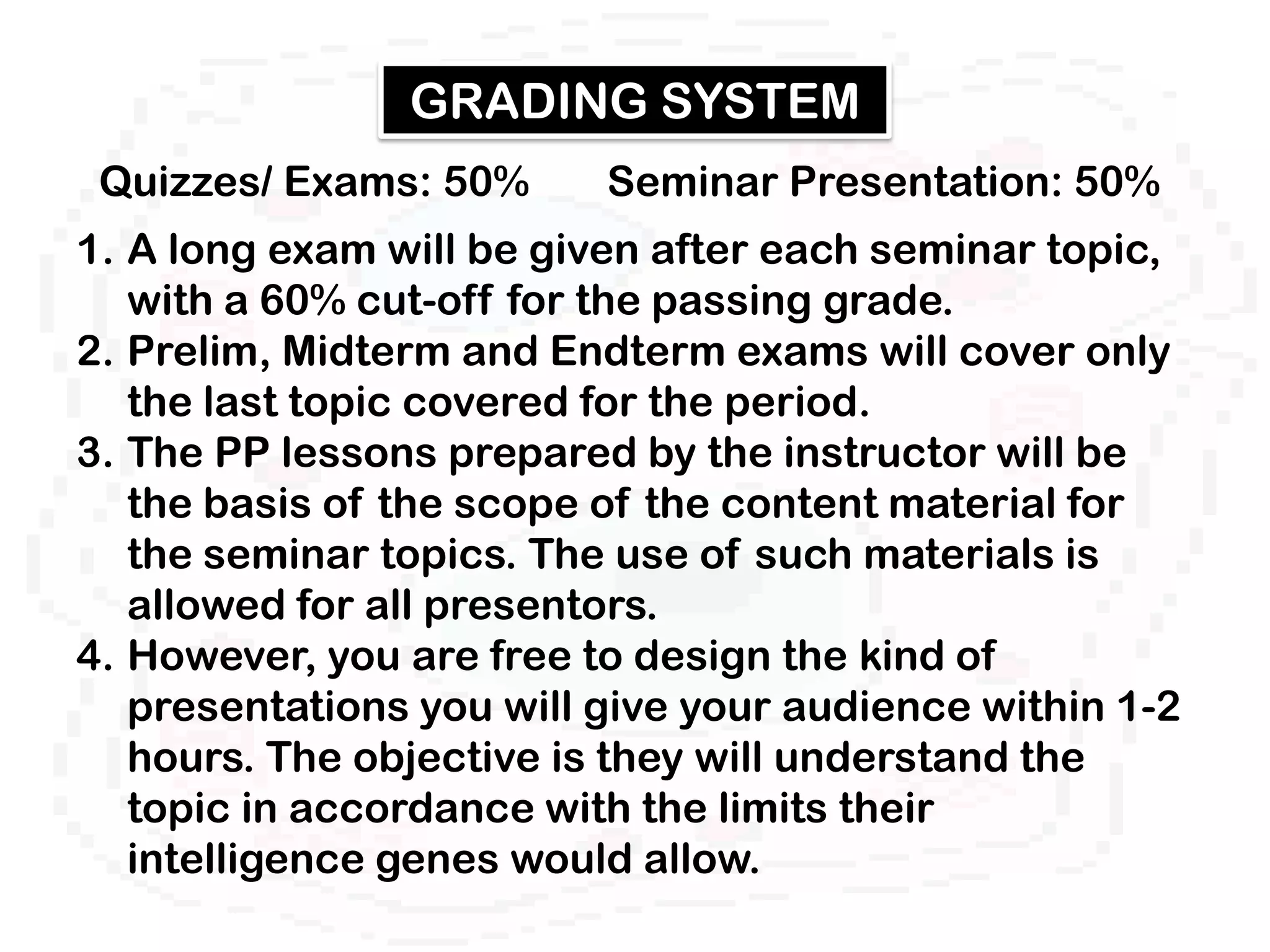 GRADING SYSTEM
 Quizzes/ Exams: 50%      Seminar Presentation: 50%
1. A long exam will be given after each seminar topic,
   with a 60% cut-off for the passing grade.
2. Prelim, Midterm and Endterm exams will cover only
   the last topic covered for the period.
3. The PP lessons prepared by the instructor will be
   the basis of the scope of the content material for
   the seminar topics. The use of such materials is
   allowed for all presentors.
4. However, you are free to design the kind of
   presentations you will give your audience within 1-2
   hours. The objective is they will understand the
   topic in accordance with the limits their
   intelligence genes would allow.
 