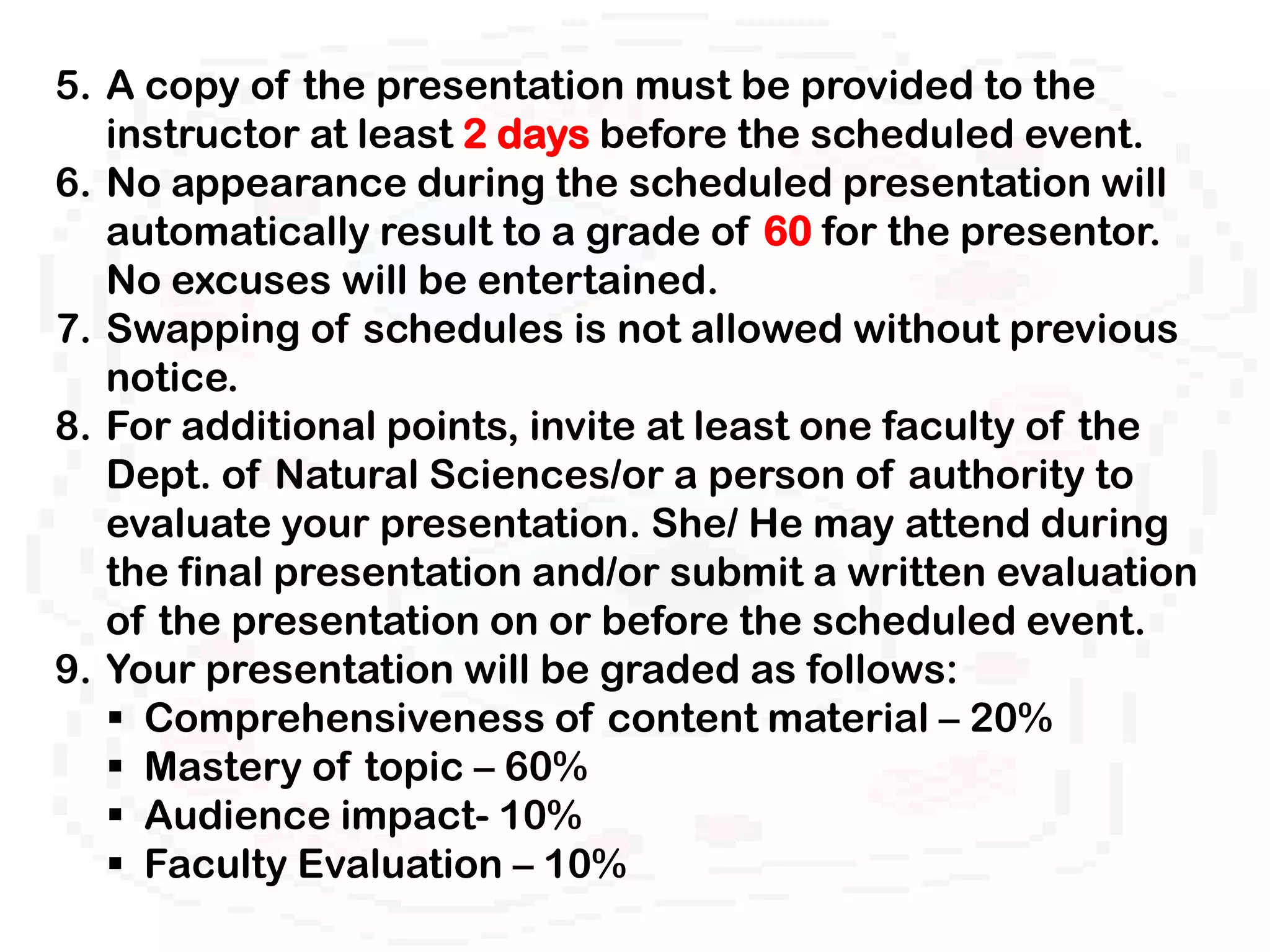 5. A copy of the presentation must be provided to the
   instructor at least 2 days before the scheduled event.
6. No appearance during the scheduled presentation will
   automatically result to a grade of 60 for the presentor.
   No excuses will be entertained.
7. Swapping of schedules is not allowed without previous
   notice.
8. For additional points, invite at least one faculty of the
   Dept. of Natural Sciences/or a person of authority to
   evaluate your presentation. She/ He may attend during
   the final presentation and/or submit a written evaluation
   of the presentation on or before the scheduled event.
9. Your presentation will be graded as follows:
    Comprehensiveness of content material – 20%
    Mastery of topic – 60%
    Audience impact- 10%
    Faculty Evaluation – 10%
 