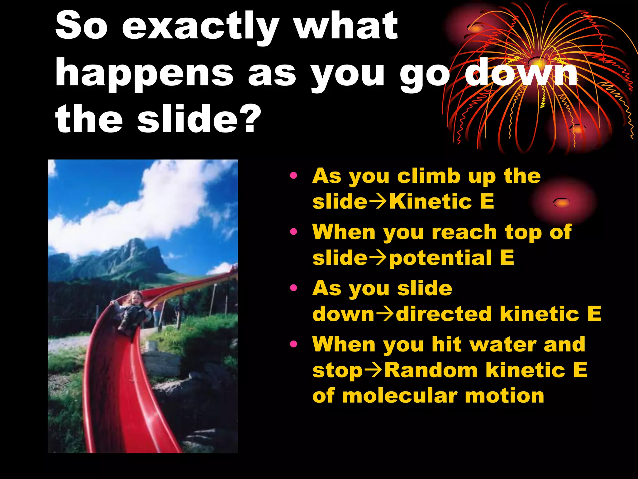 So exactly what happens as you go down the slide?As you climb up the slideKinetic EWhen you reach top of slidepotential EAs you slide downdirected kinetic EWhen you hit water and stopRandom kinetic E of molecular motion