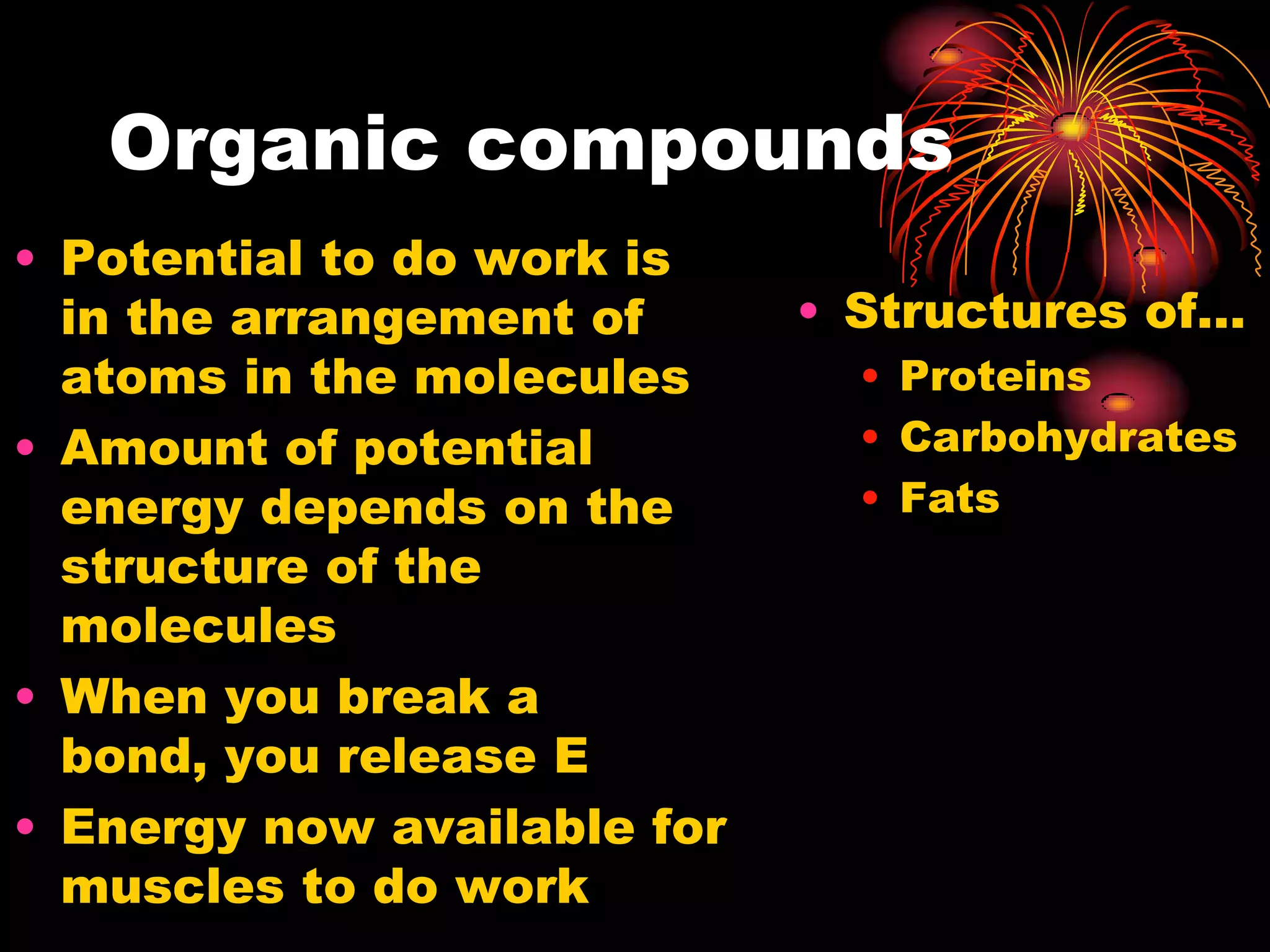 Organic compoundsPotential to do work is in the arrangement of atoms in the moleculesAmount of potential energy depends on the structure of the moleculesWhen you break a bond, you release EEnergy now available for muscles to do workStructures of…ProteinsCarbohydratesFats