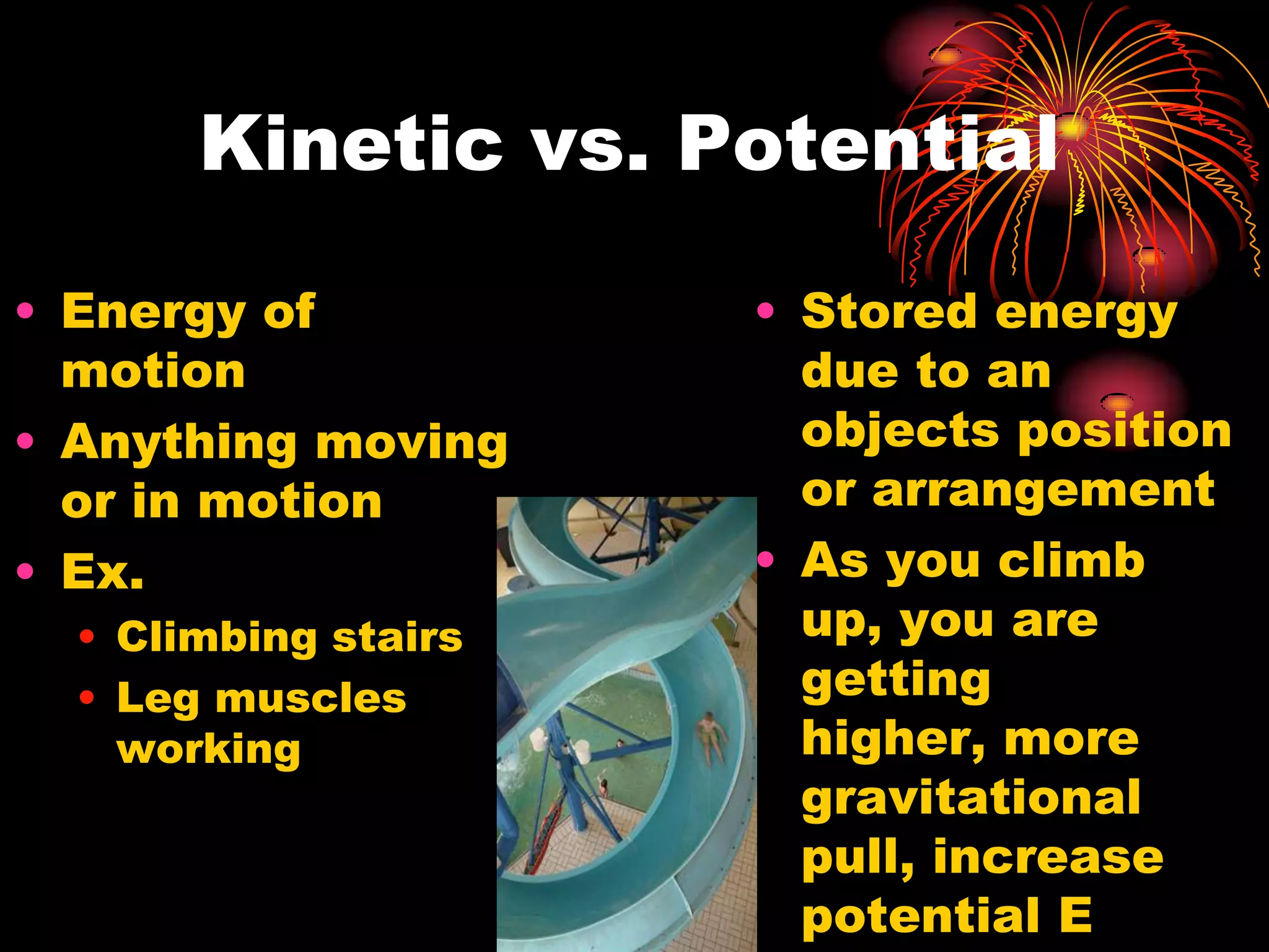 Kinetic vs. PotentialEnergy of motionAnything moving or in motionEx.Climbing stairsLeg muscles workingStored energy due to an objects position or arrangementAs you climb up, you are getting higher, more gravitational pull, increase potential E