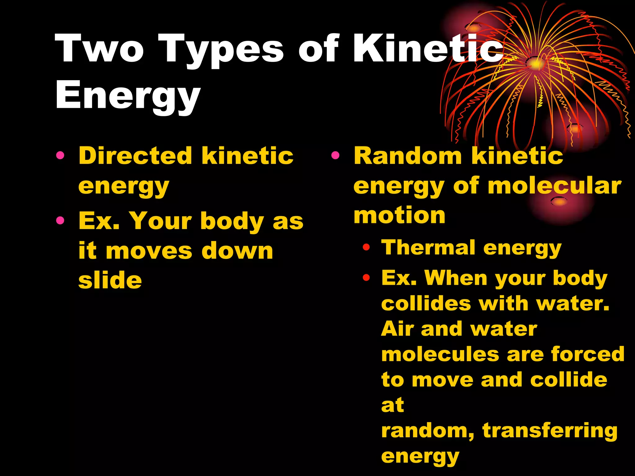 Two Types of Kinetic EnergyDirected kinetic energyEx. Your body as it moves down slideRandom kinetic energy of molecular motionThermal energyEx. When your body collides with water. Air and water molecules are forced to move and collide at random, transferring energy