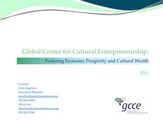 Global Center for Cultural Entrepreneurship:
                   Fostering Economic Prosperity and Cultural Wealth

                                                               2011

Contact:
Tom Aageson
Executive Director
tom@culturalentrepreneur.org
505.660.3096
Alice Loy
alice@culturalentrepreneur.org
505.263.5180
 