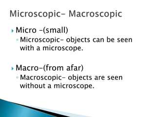  Micro –(small)
◦ Microscopic- objects can be seen
with a microscope.
 Macro-(from afar)
◦ Macroscopic- objects are seen
without a microscope.
 