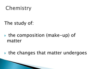 The study of:
 the composition (make-up) of
matter
 the changes that matter undergoes
 