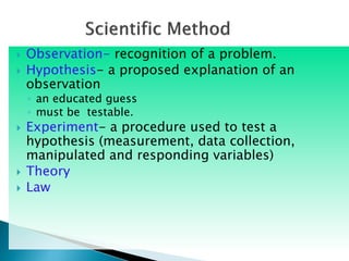  Observation- recognition of a problem.
 Hypothesis- a proposed explanation of an
observation
◦ an educated guess
◦ must be testable.
 Experiment- a procedure used to test a
hypothesis (measurement, data collection,
manipulated and responding variables)
 Theory
 Law
 