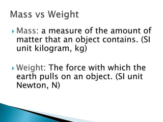  Mass: a measure of the amount of
matter that an object contains. (SI
unit kilogram, kg)
 Weight: The force with which the
earth pulls on an object. (SI unit
Newton, N)
 