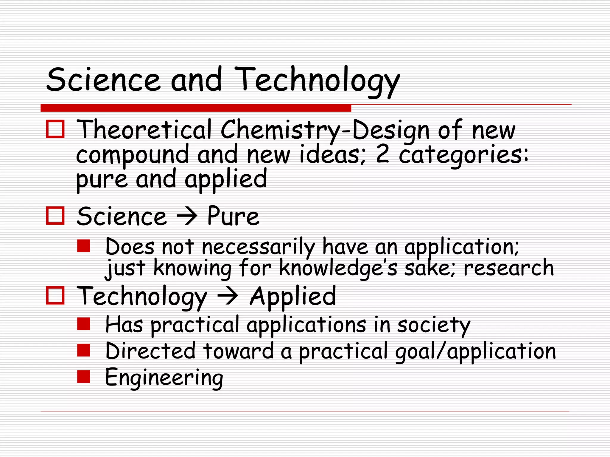 Science and Technology
 Theoretical Chemistry-Design of new
compound and new ideas; 2 categories:
pure and applied
 Science  Pure
 Does not necessarily have an application;
just knowing for knowledge’s sake; research
 Technology  Applied
 Has practical applications in society
 Directed toward a practical goal/application
 Engineering
 