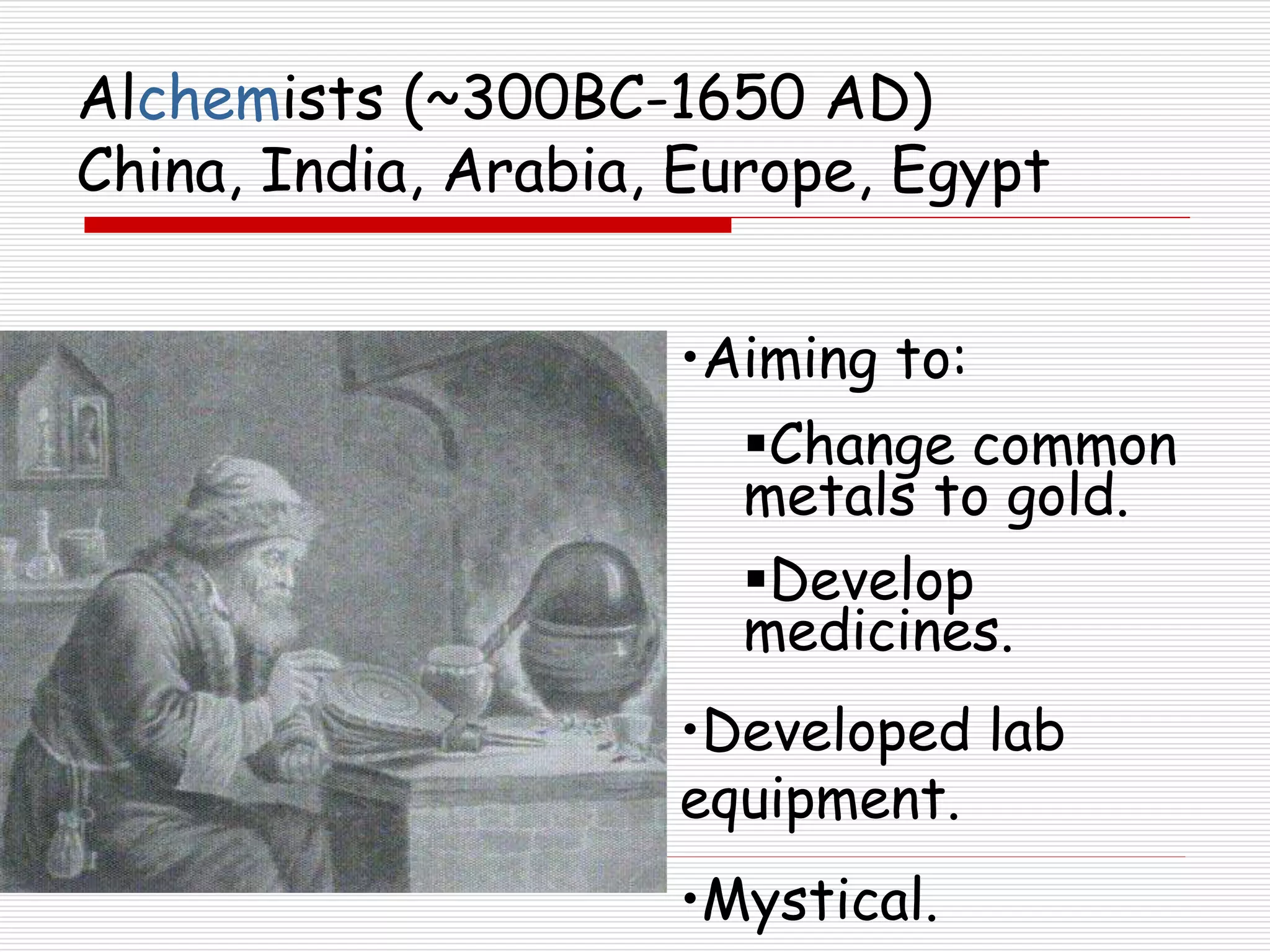 Alchemists (~300BC-1650 AD)
China, India, Arabia, Europe, Egypt
•Aiming to:
Change common
metals to gold.
Develop
medicines.
•Developed lab
equipment.
•Mystical.
 